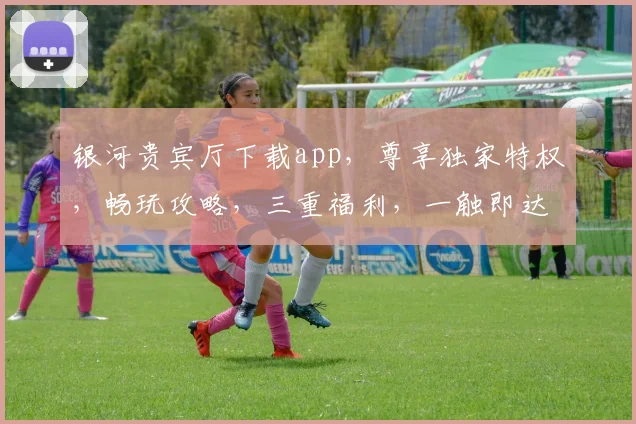 银河贵宾厅下载app，尊享独家特权，畅玩攻略，三重福利，一触即达