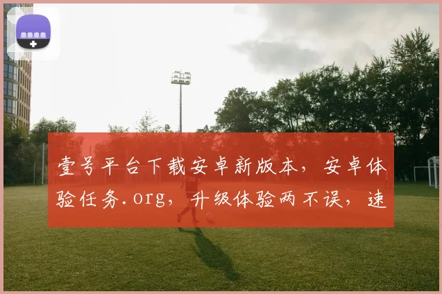 壹号平台下载安卓新版本，安卓体验任务.org，升级体验两不误，速来参与
