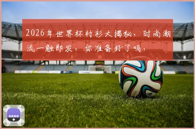 2026年世界杯衬衫大揭秘，时尚潮流一触即发，你准备好了吗，