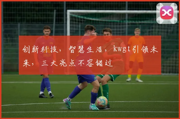 创新科技，智慧生活，kwgt引领未来，三大亮点不容错过